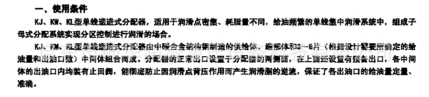 　　KJ、KW、KL型單線遞進(jìn)式分配器，適用于潤滑點(diǎn)密集、耗脂不同，給油頻繁的單線集中潤滑系統(tǒng)中，組成子母式分配系統(tǒng)實(shí)現(xiàn)分區(qū)控制進(jìn)行潤滑的場含。