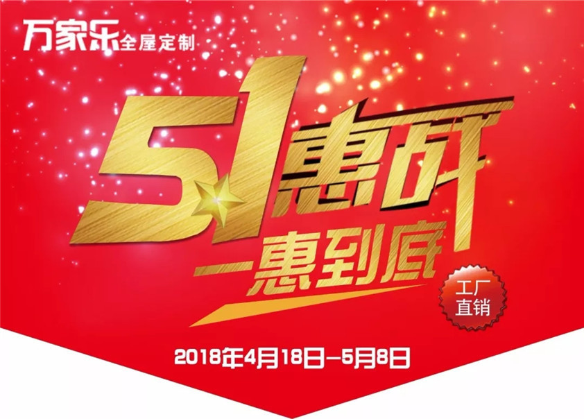 　　一、活動(dòng)時(shí)間：2018年4月18日-2018年5月8日  　　二、活動(dòng)主題：5.1惠戰(zhàn) 1惠到底  　　    　　三、活動(dòng)區(qū)域：萬家樂全屋定制全國各區(qū)域加盟店。  　　四、活動(dòng)內(nèi)容：  　　◆ 惠：進(jìn)店有禮  　　憑五一活動(dòng)單頁，分享活動(dòng)內(nèi)容至朋友圈，可領(lǐng)取精美禮品一份。下單更有機(jī)會(huì)抽紅包、砸金蛋，中大獎(jiǎng)，贏免單。  　　◆ 惠：定金增值  　　預(yù)存100元，贈(zèng)送VIP卡，消費(fèi)滿10000元，可以抵貨款300元。(定金日增10元，直抵貨款，搶先更劃算)  　　◆ 惠：實(shí)木櫥柜特惠1880元/延米(含石英石臺(tái)面)  　　◆ 惠：衣柜低至3980元/套。(送衣通+功能三折抽1組)  　　◆ 惠：18800元全屋定制隨心配，立惠10000元。18㎡八大空間自由搭+4米櫥柜。