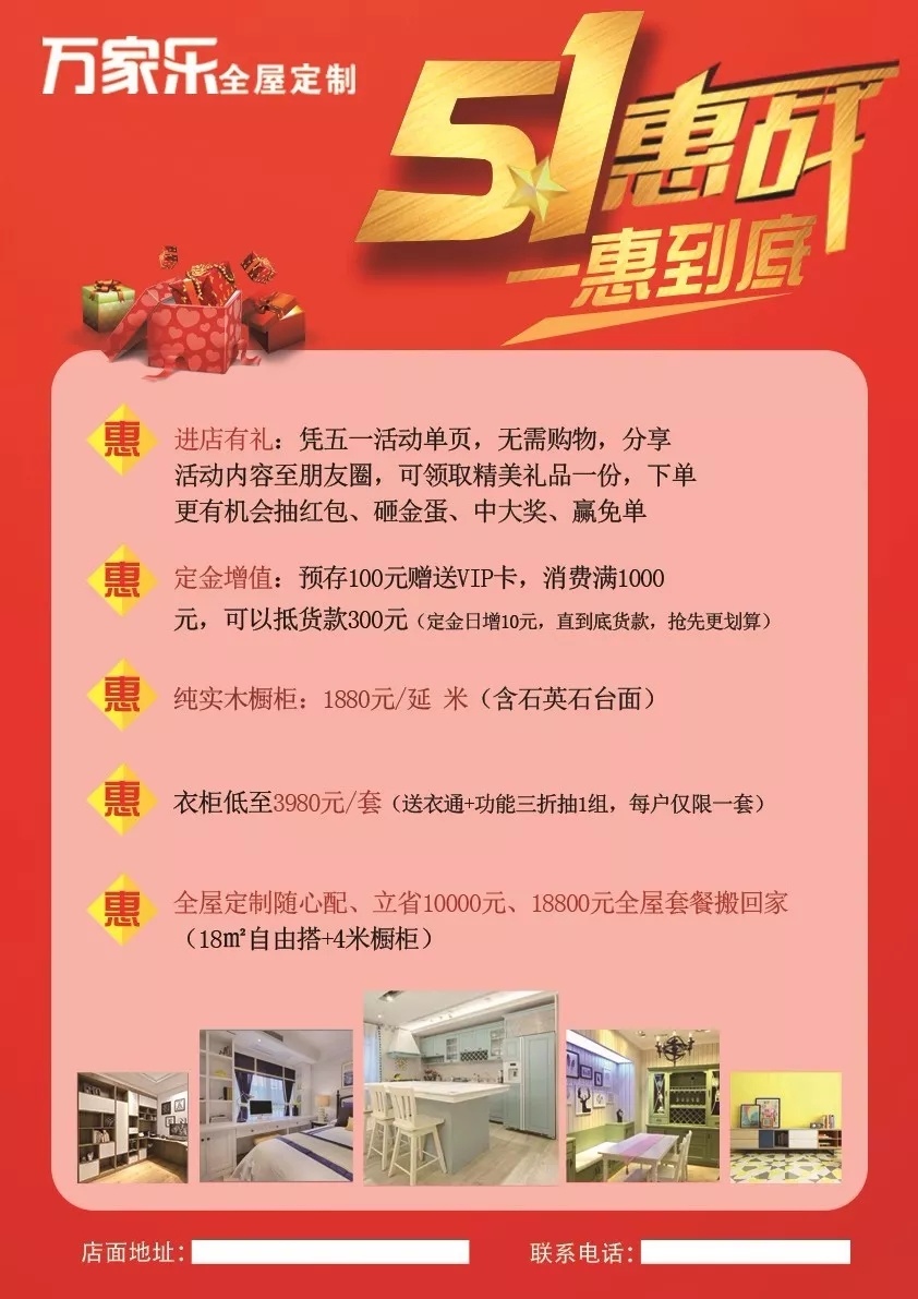 　　一、活動(dòng)時(shí)間：2018年4月18日-2018年5月8日  　　二、活動(dòng)主題：5.1惠戰(zhàn) 1惠到底  　　    　　三、活動(dòng)區(qū)域：萬家樂全屋定制全國各區(qū)域加盟店。  　　四、活動(dòng)內(nèi)容：  　　◆ 惠：進(jìn)店有禮  　　憑五一活動(dòng)單頁，分享活動(dòng)內(nèi)容至朋友圈，可領(lǐng)取精美禮品一份。下單更有機(jī)會(huì)抽紅包、砸金蛋，中大獎(jiǎng)，贏免單。  　　◆ 惠：定金增值  　　預(yù)存100元，贈(zèng)送VIP卡，消費(fèi)滿10000元，可以抵貨款300元。(定金日增10元，直抵貨款，搶先更劃算)  　　◆ 惠：實(shí)木櫥柜特惠1880元/延米(含石英石臺(tái)面)  　　◆ 惠：衣柜低至3980元/套。(送衣通+功能三折抽1組)  　　◆ 惠：18800元全屋定制隨心配，立惠10000元。18㎡八大空間自由搭+4米櫥柜。