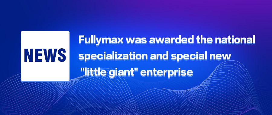 Fullymax was awarded the national specialization and special new "little giant" enterprise Fullymax was awarded the national specialization and special new "little giant" enterprise